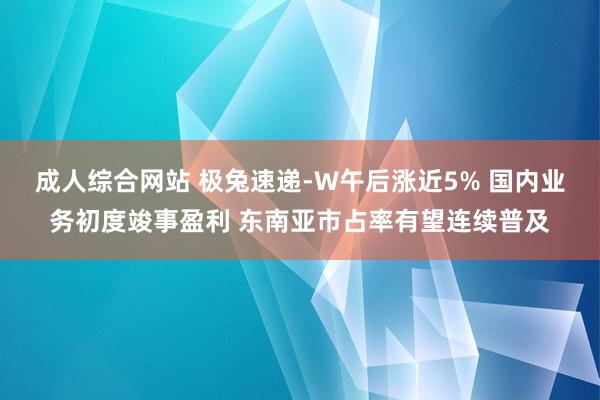 成人综合网站 极兔速递-W午后涨近5% 国内业务初度竣事盈利 东南亚市占率有望连续普及