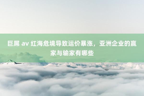 巨屌 av 红海危境导致运价暴涨，亚洲企业的赢家与输家有哪些