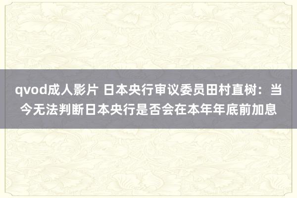 qvod成人影片 日本央行审议委员田村直树：当今无法判断日本央行是否会在本年年底前加息