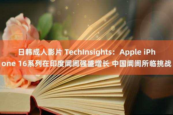 日韩成人影片 TechInsights：Apple iPhone 16系列在印度阛阓强盛增长 中国阛阓所临挑战