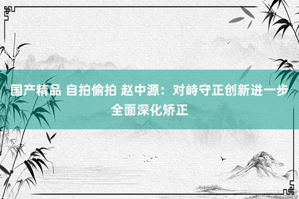 国产精品 自拍偷拍 赵中源：对峙守正创新进一步全面深化矫正