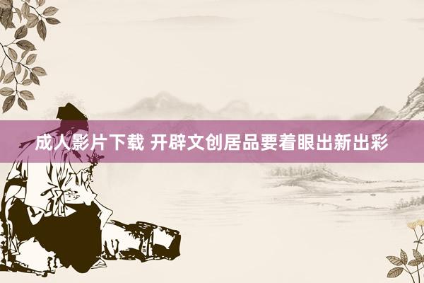 成人影片下载 开辟文创居品要着眼出新出彩