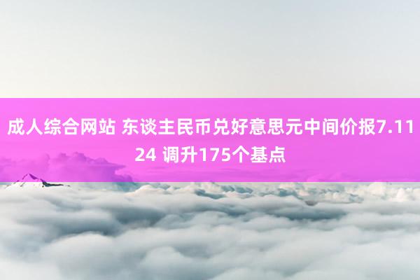 成人综合网站 东谈主民币兑好意思元中间价报7.1124 调升175个基点