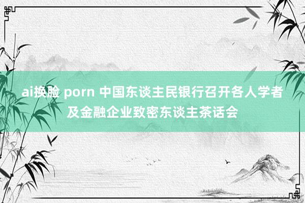 ai换脸 porn 中国东谈主民银行召开各人学者及金融企业致密东谈主茶话会