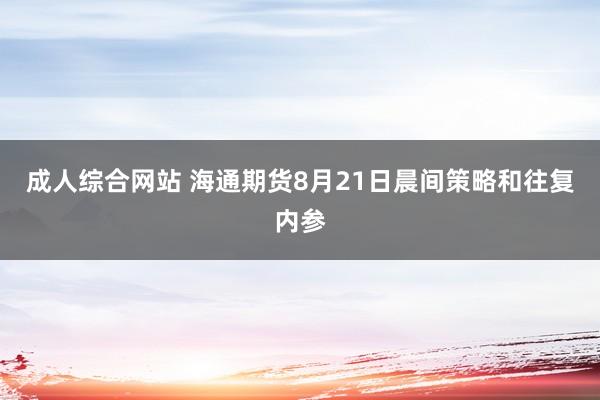 成人综合网站 海通期货8月21日晨间策略和往复内参