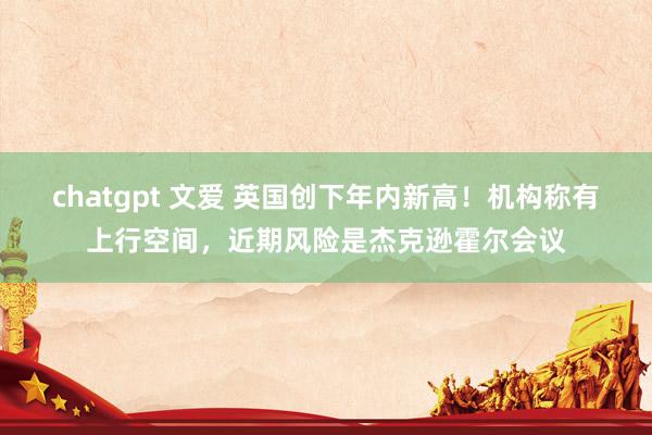 chatgpt 文爱 英国创下年内新高！机构称有上行空间，近期风险是杰克逊霍尔会议