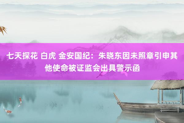 七天探花 白虎 金安国纪：朱晓东因未照章引申其他使命被证监会出具警示函