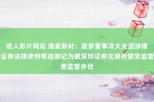 成人影片网站 逸豪新材：寂寥董事冷大光因涉嫌违抗证券法律律例等违游记为被深圳证券交游所禁受监管步伐