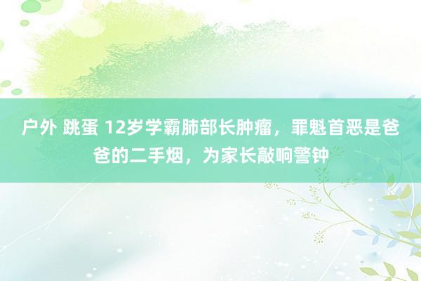 户外 跳蛋 12岁学霸肺部长肿瘤，罪魁首恶是爸爸的二手烟，为家长敲响警钟