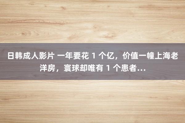 日韩成人影片 一年要花 1 个亿，价值一幢上海老洋房，寰球却唯有 1 个患者…