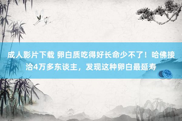 成人影片下载 卵白质吃得好长命少不了！哈佛接洽4万多东谈主，发现这种卵白最延寿