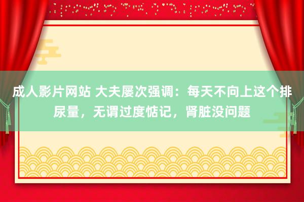 成人影片网站 大夫屡次强调：每天不向上这个排尿量，无谓过度惦记，肾脏没问题