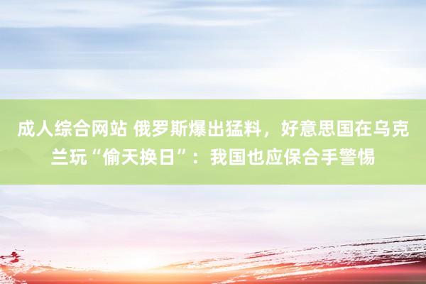 成人综合网站 俄罗斯爆出猛料，好意思国在乌克兰玩“偷天换日”：我国也应保合手警惕