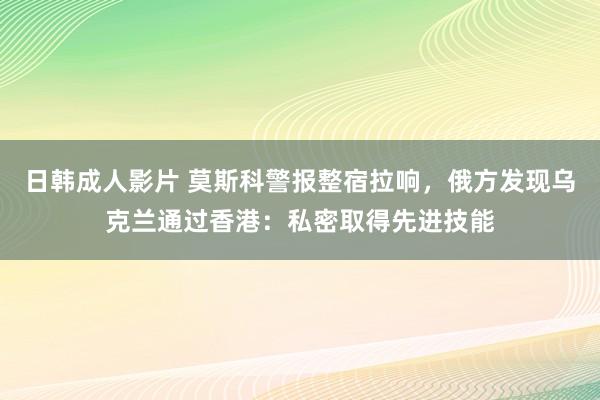 日韩成人影片 莫斯科警报整宿拉响，俄方发现乌克兰通过香港：私密取得先进技能