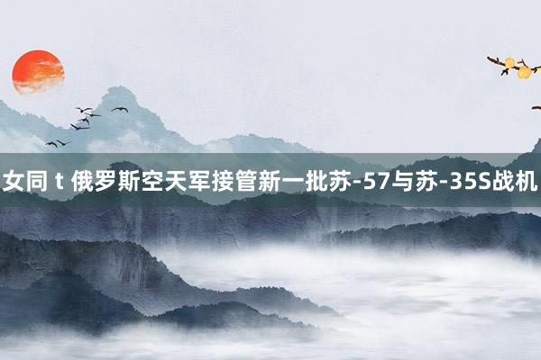 女同 t 俄罗斯空天军接管新一批苏-57与苏-35S战机