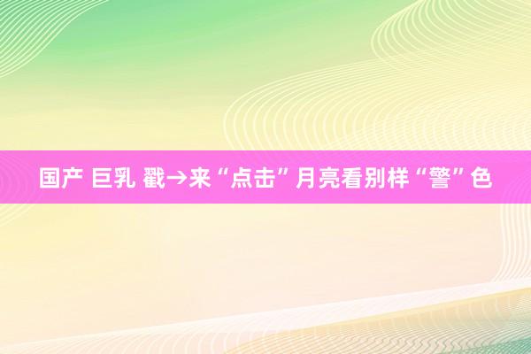 国产 巨乳 戳→来“点击”月亮看别样“警”色