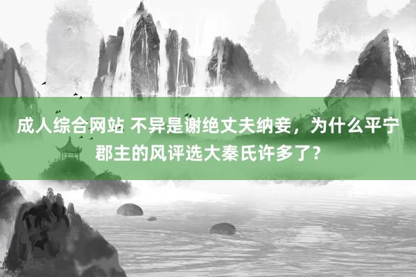 成人综合网站 不异是谢绝丈夫纳妾，为什么平宁郡主的风评选大秦氏许多了？