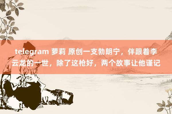 telegram 萝莉 原创一支勃朗宁，伴跟着李云龙的一世，除了这枪好，两个故事让他谨记