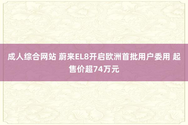 成人综合网站 蔚来EL8开启欧洲首批用户委用 起售价超74万元