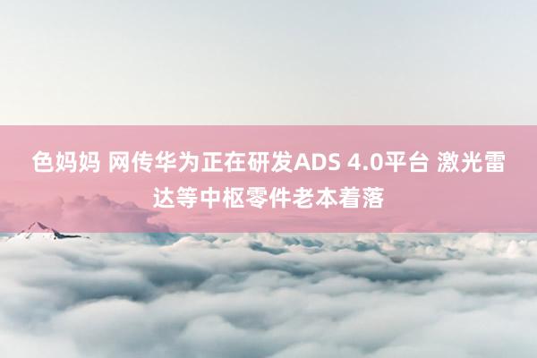 色妈妈 网传华为正在研发ADS 4.0平台 激光雷达等中枢零件老本着落