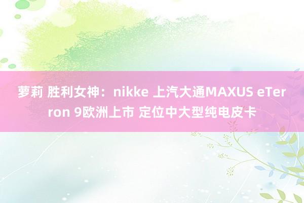 萝莉 胜利女神：nikke 上汽大通MAXUS eTerron 9欧洲上市 定位中大型纯电皮卡