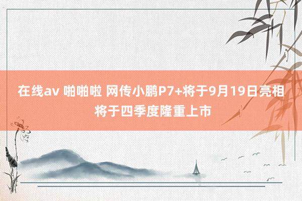 在线av 啪啪啦 网传小鹏P7+将于9月19日亮相 将于四季度隆重上市