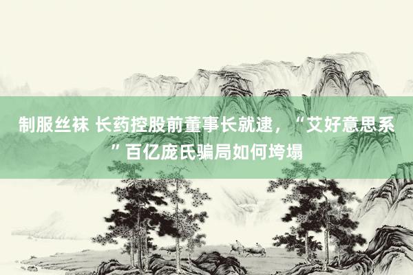 制服丝袜 长药控股前董事长就逮，“艾好意思系”百亿庞氏骗局如何垮塌