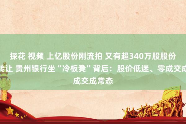 探花 视频 上亿股份刚流拍 又有超340万股股份挂牌转让 贵州银行坐“冷板凳”背后：股价低迷、零成交成常态