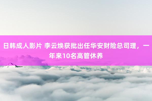 日韩成人影片 李云焕获批出任华安财险总司理，一年来10名高管休养