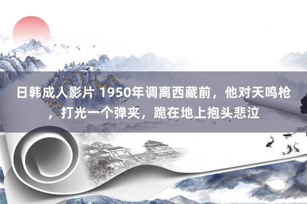 日韩成人影片 1950年调离西藏前，他对天鸣枪，打光一个弹夹，跪在地上抱头悲泣