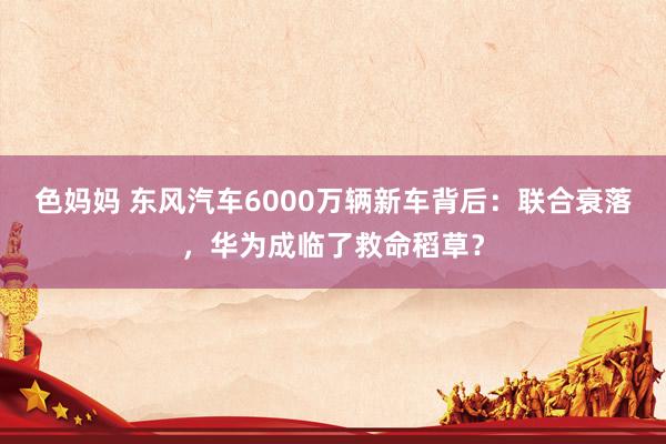 色妈妈 东风汽车6000万辆新车背后：联合衰落，华为成临了救命稻草？