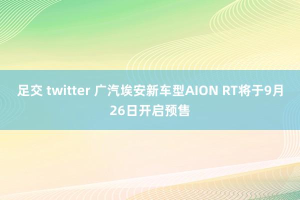 足交 twitter 广汽埃安新车型AION RT将于9月26日开启预售