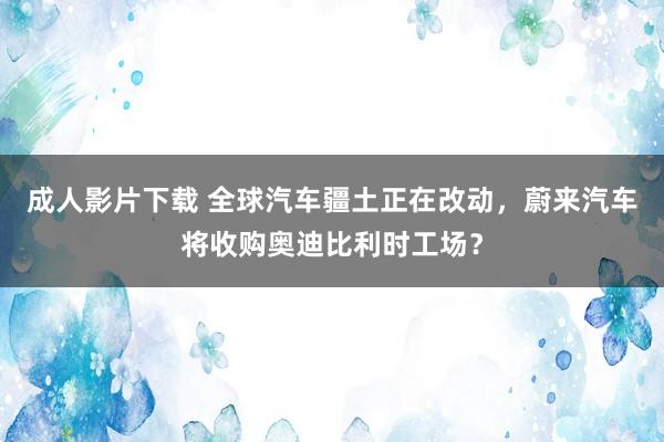 成人影片下载 全球汽车疆土正在改动，蔚来汽车将收购奥迪比利时工场？