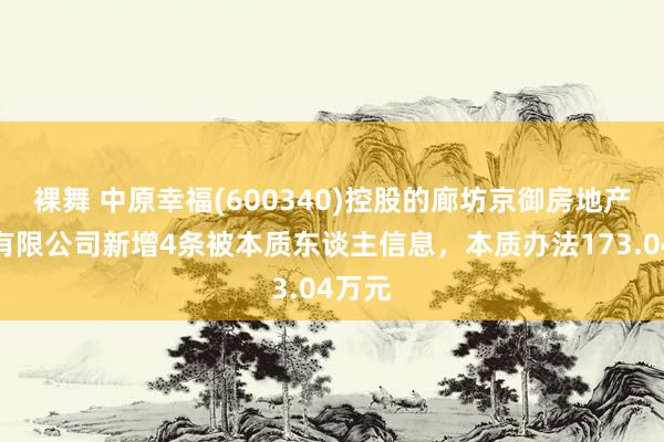 裸舞 中原幸福(600340)控股的廊坊京御房地产斥地有限公司新增4条被本质东谈主信息，本质办法173.04万元