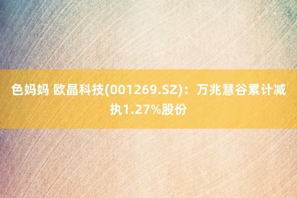 色妈妈 欧晶科技(001269.SZ)：万兆慧谷累计减执1.27%股份