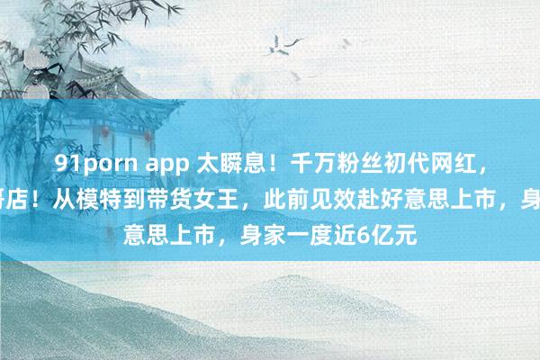 91porn app 太瞬息！千万粉丝初代网红，告示关闭十大哥店！从模特到带货女王，此前见效赴好意思上市，身家一度近6亿元