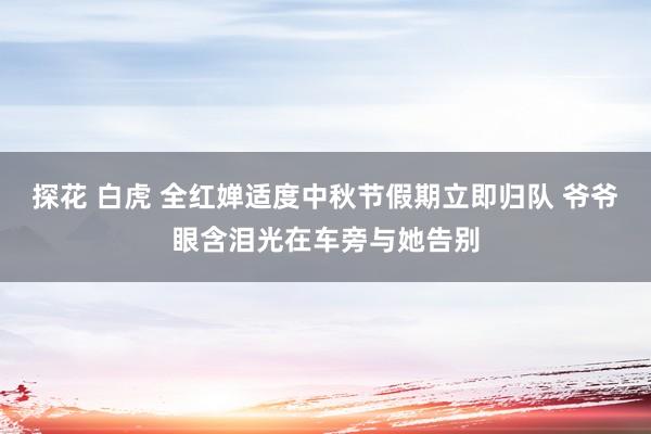 探花 白虎 全红婵适度中秋节假期立即归队 爷爷眼含泪光在车旁与她告别