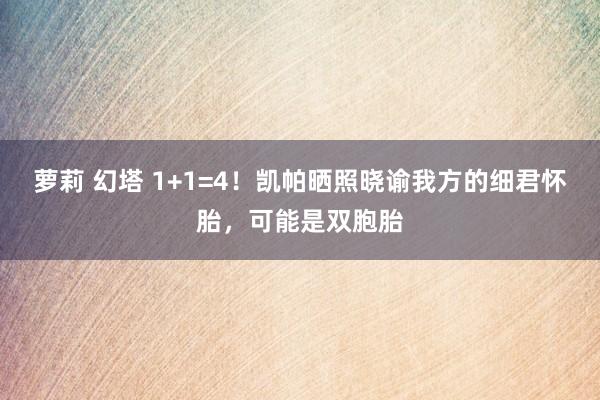 萝莉 幻塔 1+1=4！凯帕晒照晓谕我方的细君怀胎，可能是双胞胎