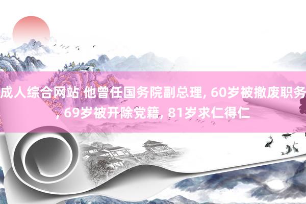 成人综合网站 他曾任国务院副总理， 60岁被撤废职务， 69岁被开除党籍， 81岁求仁得仁