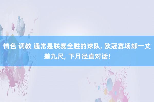 情色 调教 通常是联赛全胜的球队， 欧冠赛场却一丈差九尺， 下月径直对话!