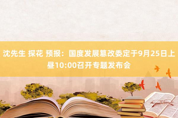 沈先生 探花 预报：国度发展篡改委定于9月25日上昼10:00召开专题发布会