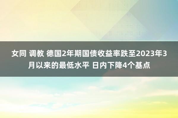 女同 调教 德国2年期国债收益率跌至2023年3月以来的最低水平 日内下降4个基点