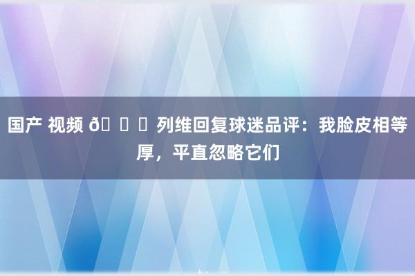 国产 视频 😂列维回复球迷品评：我脸皮相等厚，平直忽略它们