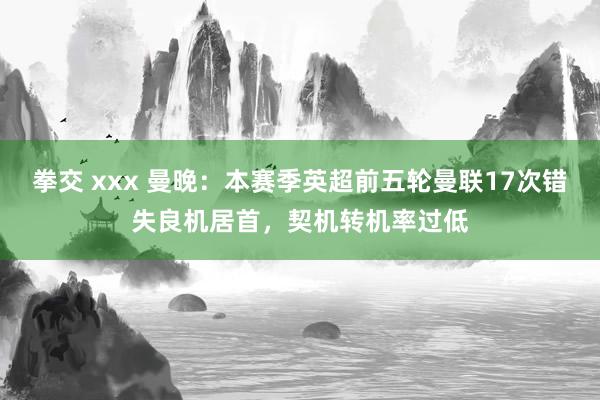 拳交 xxx 曼晚：本赛季英超前五轮曼联17次错失良机居首，契机转机率过低