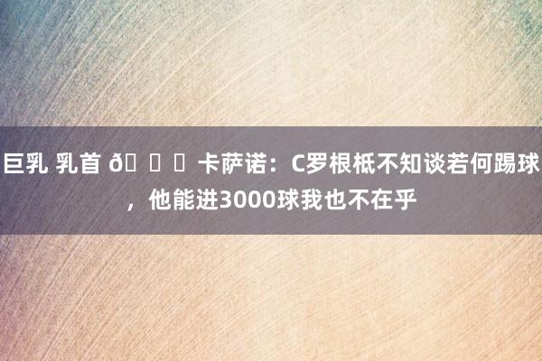 巨乳 乳首 👀卡萨诺：C罗根柢不知谈若何踢球，他能进3000球我也不在乎