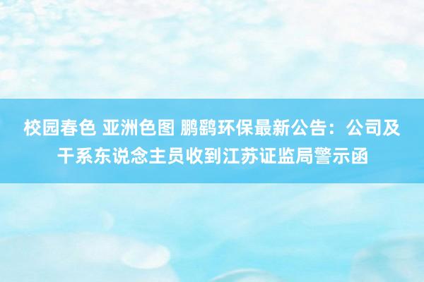 校园春色 亚洲色图 鹏鹞环保最新公告：公司及干系东说念主员收到江苏证监局警示函