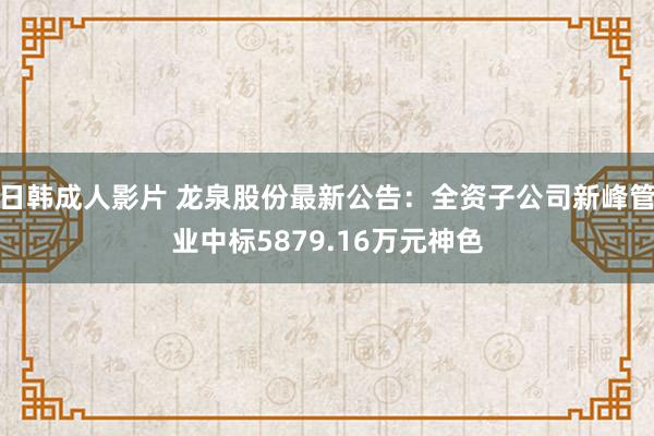 日韩成人影片 龙泉股份最新公告：全资子公司新峰管业中标5879.16万元神色