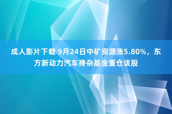 成人影片下载 9月24日中矿资源涨5.80%，东方新动力汽车搀杂基金重仓该股