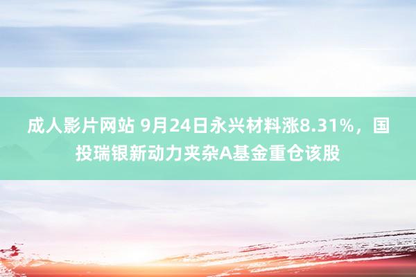 成人影片网站 9月24日永兴材料涨8.31%，国投瑞银新动力夹杂A基金重仓该股