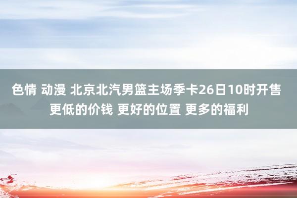 色情 动漫 北京北汽男篮主场季卡26日10时开售 更低的价钱 更好的位置 更多的福利